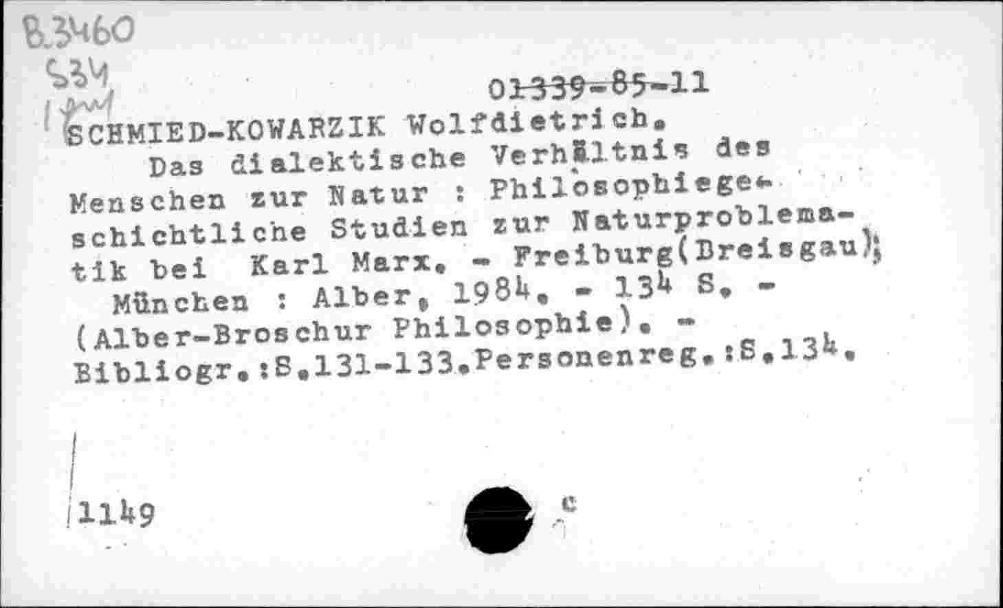 ﻿B3M60
‘SCHMIED-KOWARZIK Wolfdietri eh.
Das dialektische Verhältnis des Menschen zur Natur : Philosophiege*. schichtlic'ne Studien zur Naturproblema-tik bei Karl Marx. - Freiburg(Breisgau)} München : Alber, 198b. - 13b S. -(Alber-Broschur Philosophie). -Bibliogr.:8.131-133.Personenreg.:6.13b.
I
I
illb9